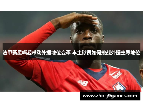 法甲新星崛起带动外援地位变革 本土球员如何挑战外援主导地位
